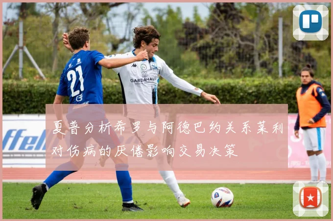 夏普分析希罗与阿德巴约关系莱利对伤病的厌倦影响交易决策