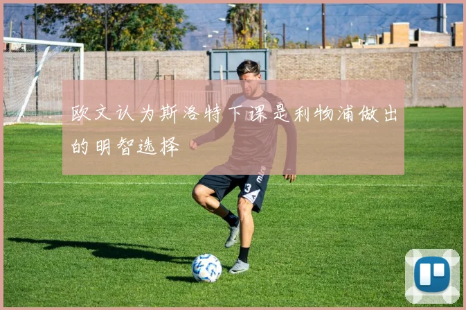 欧文认为斯洛特下课是利物浦做出的明智选择