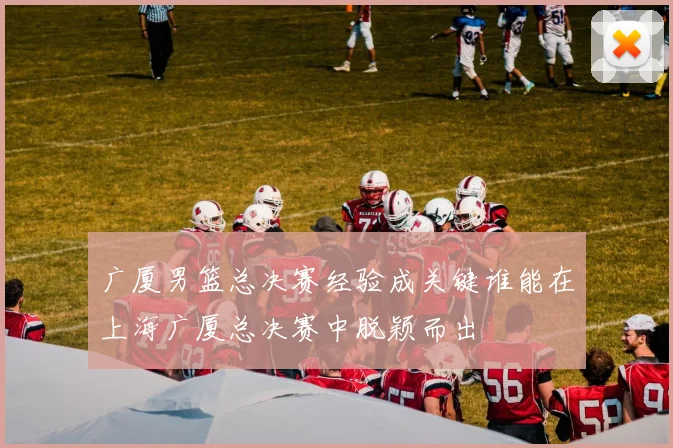 广厦男篮总决赛经验成关键谁能在上海广厦总决赛中脱颖而出