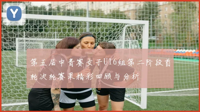 第五届中青赛女子U16组第二阶段首轮次轮赛果精彩回顾与分析