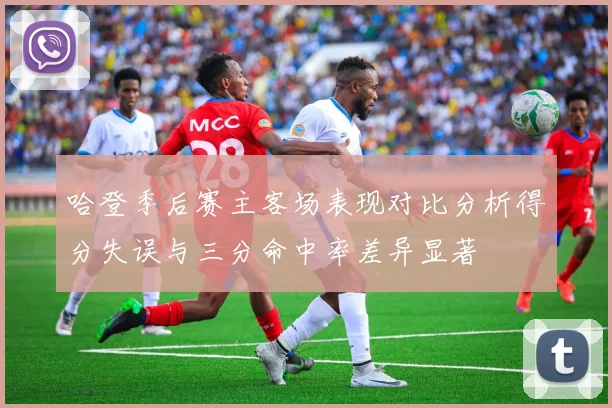 哈登季后赛主客场表现对比分析得分失误与三分命中率差异显著