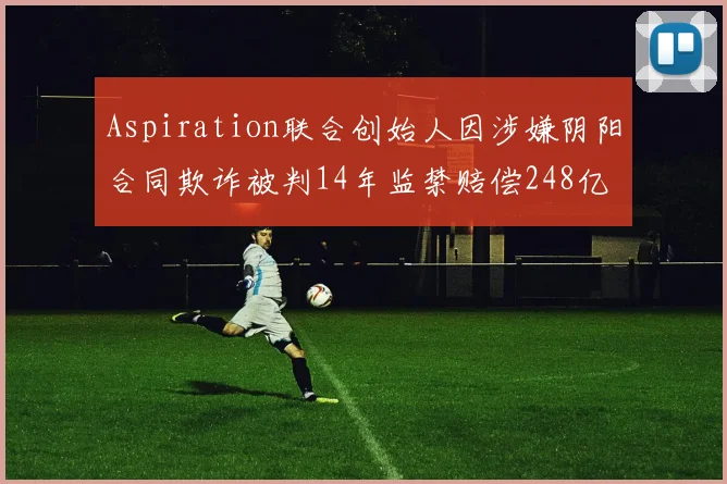 Aspiration联合创始人因涉嫌阴阳合同欺诈被判14年监禁赔偿248亿