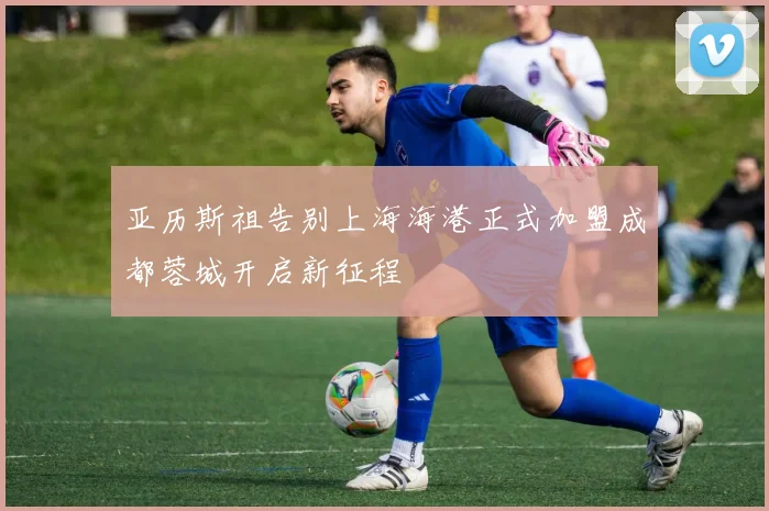 亚历斯祖告别上海海港正式加盟成都蓉城开启新征程