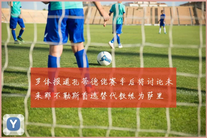 罗体报道孔蒂德佬赛季后将讨论未来那不勒斯首选替代教练为萨里