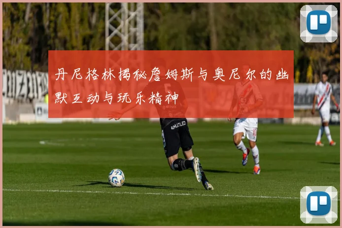 丹尼格林揭秘詹姆斯与奥尼尔的幽默互动与玩乐精神
