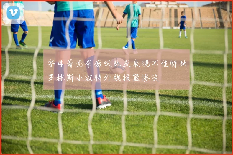 字母哥无奈感叹队友表现不佳特纳罗林斯小波特外线投篮惨淡