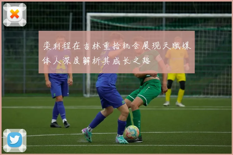 栾利程在吉林重拾机会展现天赋媒体人深度解析其成长之路