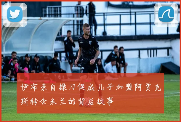 伊布亲自操刀促成儿子加盟阿贾克斯转会米兰的背后故事