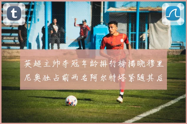 英超主帅夺冠年龄排行榜揭晓穆里尼奥独占前两名阿尔特塔紧随其后