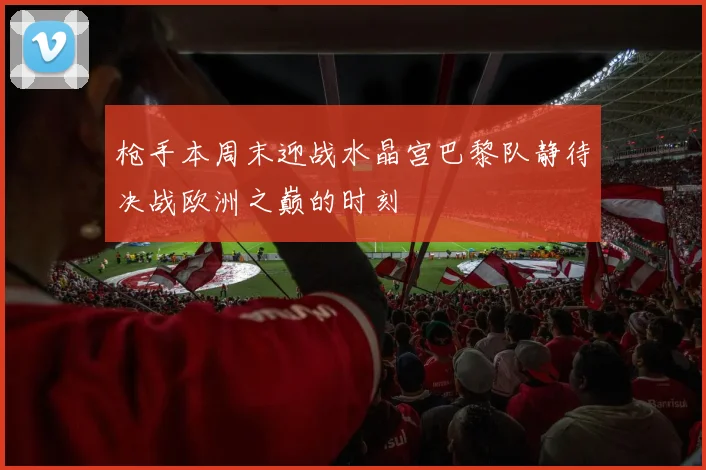 枪手本周末迎战水晶宫巴黎队静待决战欧洲之巅的时刻