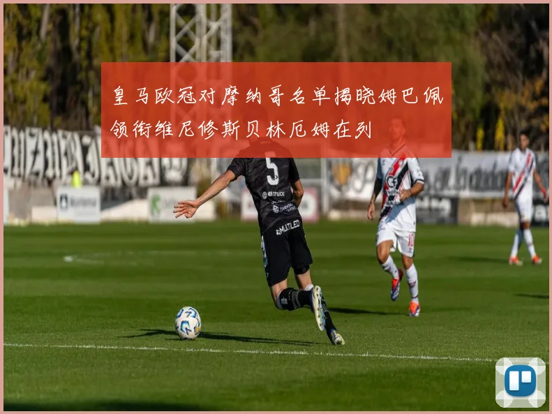 皇马欧冠对摩纳哥名单揭晓姆巴佩领衔维尼修斯贝林厄姆在列