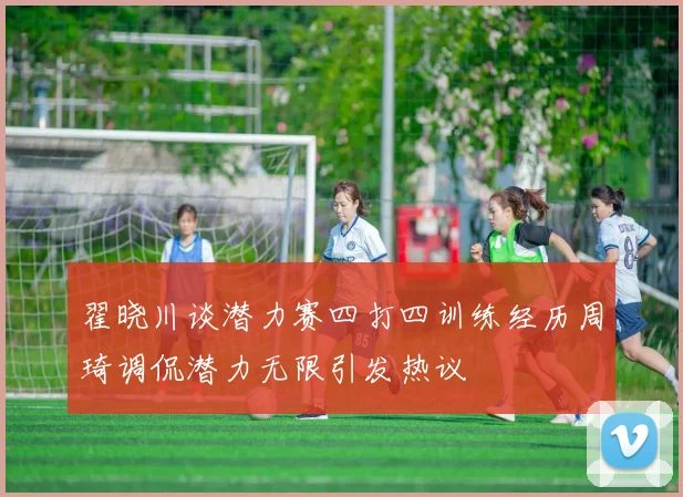 翟晓川谈潜力赛四打四训练经历周琦调侃潜力无限引发热议