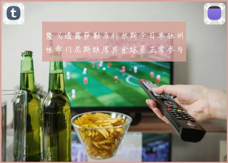 隆戈透露萨勒马科尔斯今日单独训练希门尼斯缺席其余球员正常参与训练
