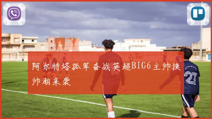 阿尔特塔孤军奋战英超BIG6主帅换帅潮来袭