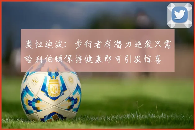 奥拉迪波：步行者有潜力逆袭只需哈利伯顿保持健康即可引发惊喜