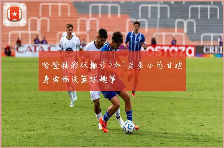 哈登精彩双撤步3加1后坐小范甘迪身旁畅谈篮球趣事