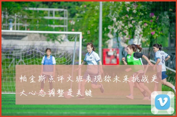 帕金斯点评文班表现称未来挑战更大心态调整是关键