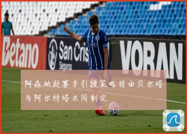 阿森纳新赛季引援策略将由贝尔塔与阿尔特塔共同制定