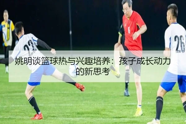 姚明谈篮球热与兴趣培养：孩子成长动力的新思考 | haobosports